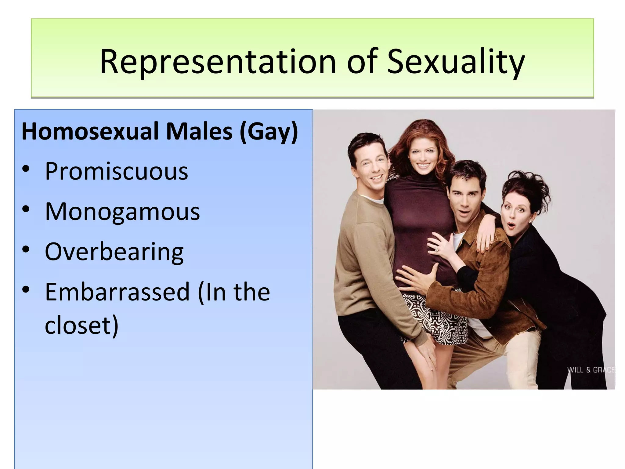 Representation of Sexuality
Homosexual Males (Gay)
• Promiscuous
• Monogamous
• Overbearing
• Embarrassed (In the
closet)

 