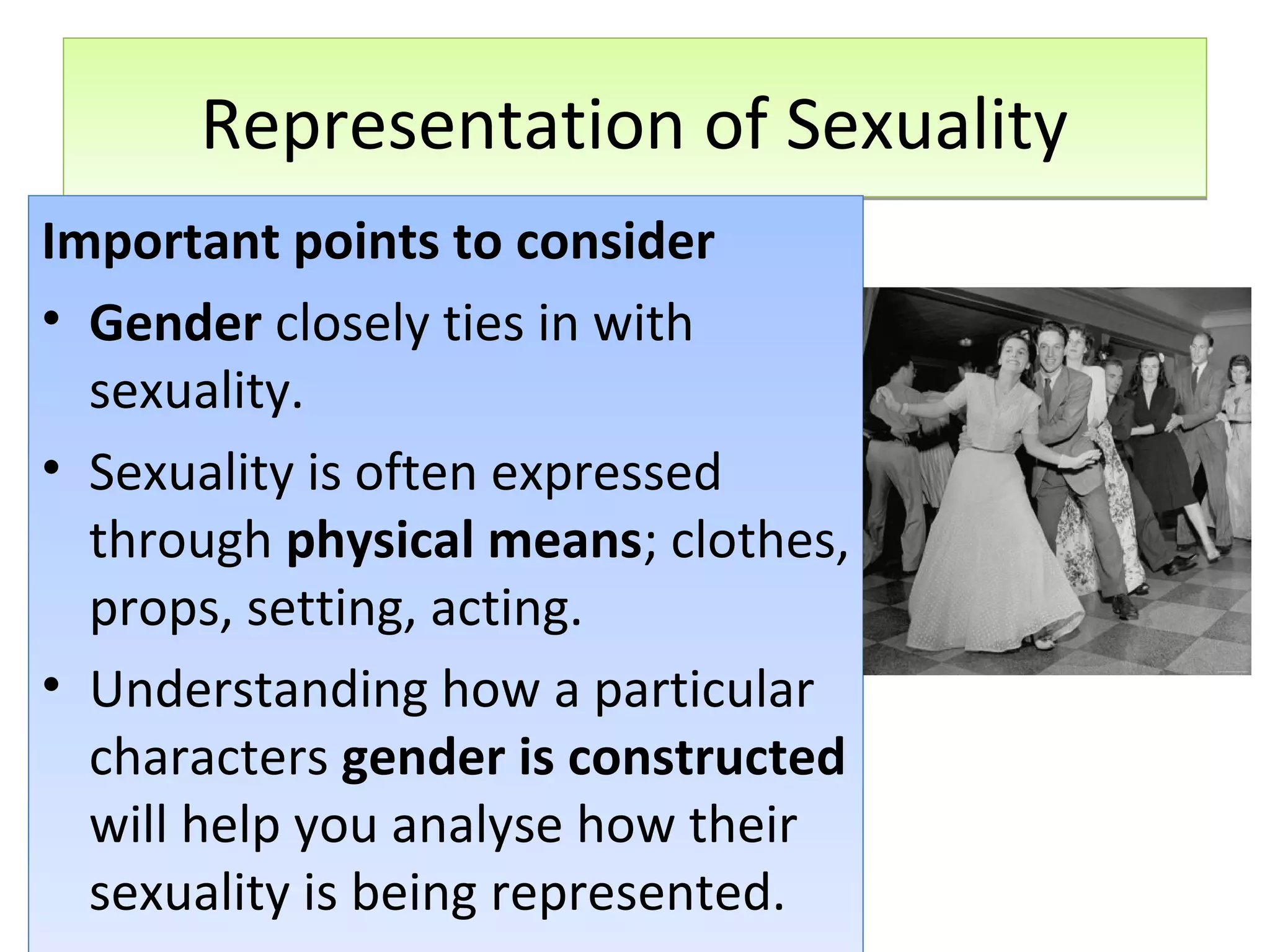 Representation of Sexuality
Important points to consider
• Gender closely ties in with
sexuality.
• Sexuality is often expressed
through physical means; clothes,
props, setting, acting.
• Understanding how a particular
characters gender is constructed
will help you analyse how their
sexuality is being represented.

 