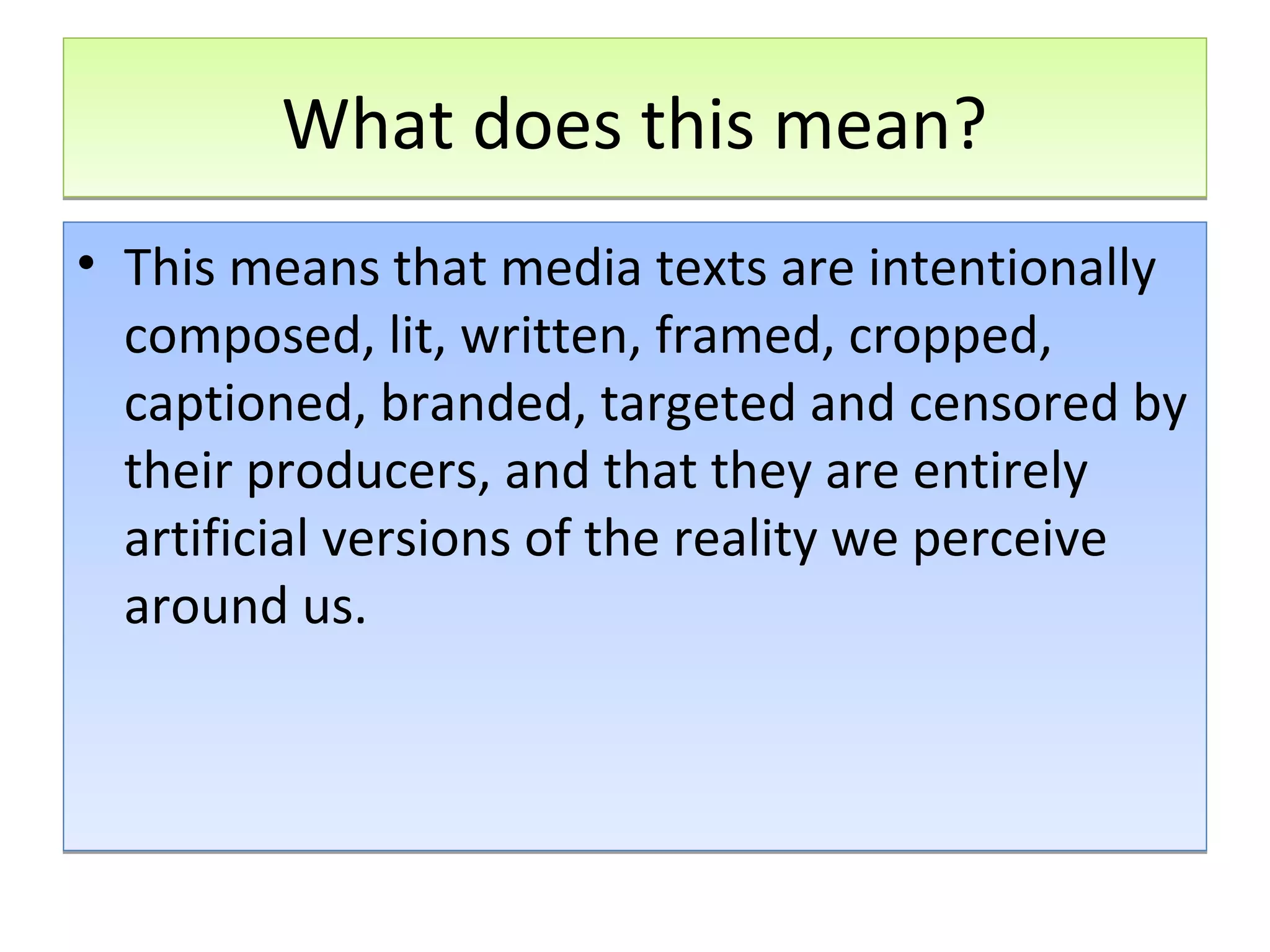 What does this mean?
• This means that media texts are intentionally
composed, lit, written, framed, cropped,
captioned, branded, targeted and censored by
their producers, and that they are entirely
artificial versions of the reality we perceive
around us.

 