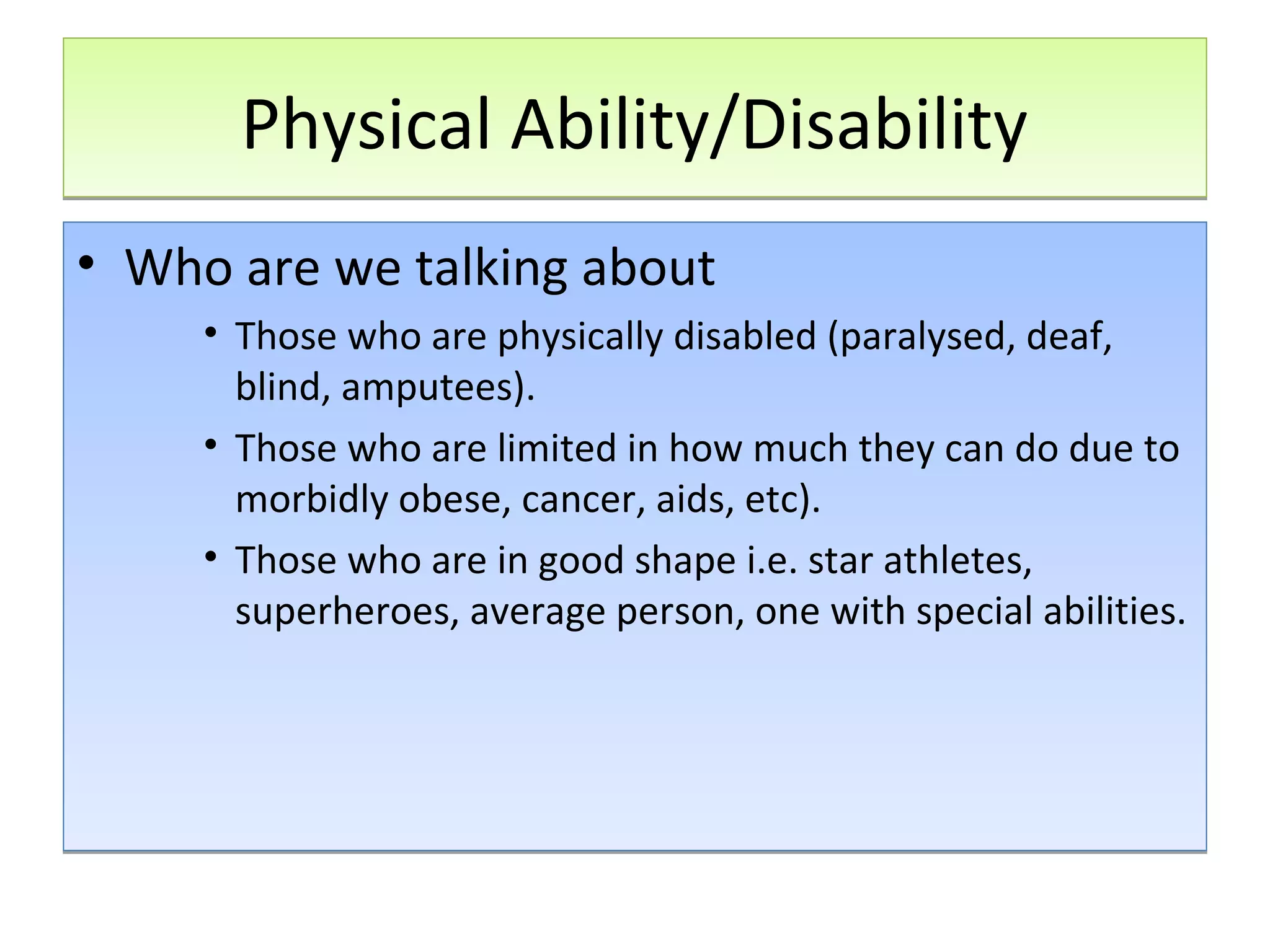 Physical Ability/Disability
• Who are we talking about
• Those who are physically disabled (paralysed, deaf,
blind, amputees).
• Those who are limited in how much they can do due to
morbidly obese, cancer, aids, etc).
• Those who are in good shape i.e. star athletes,
superheroes, average person, one with special abilities.

 