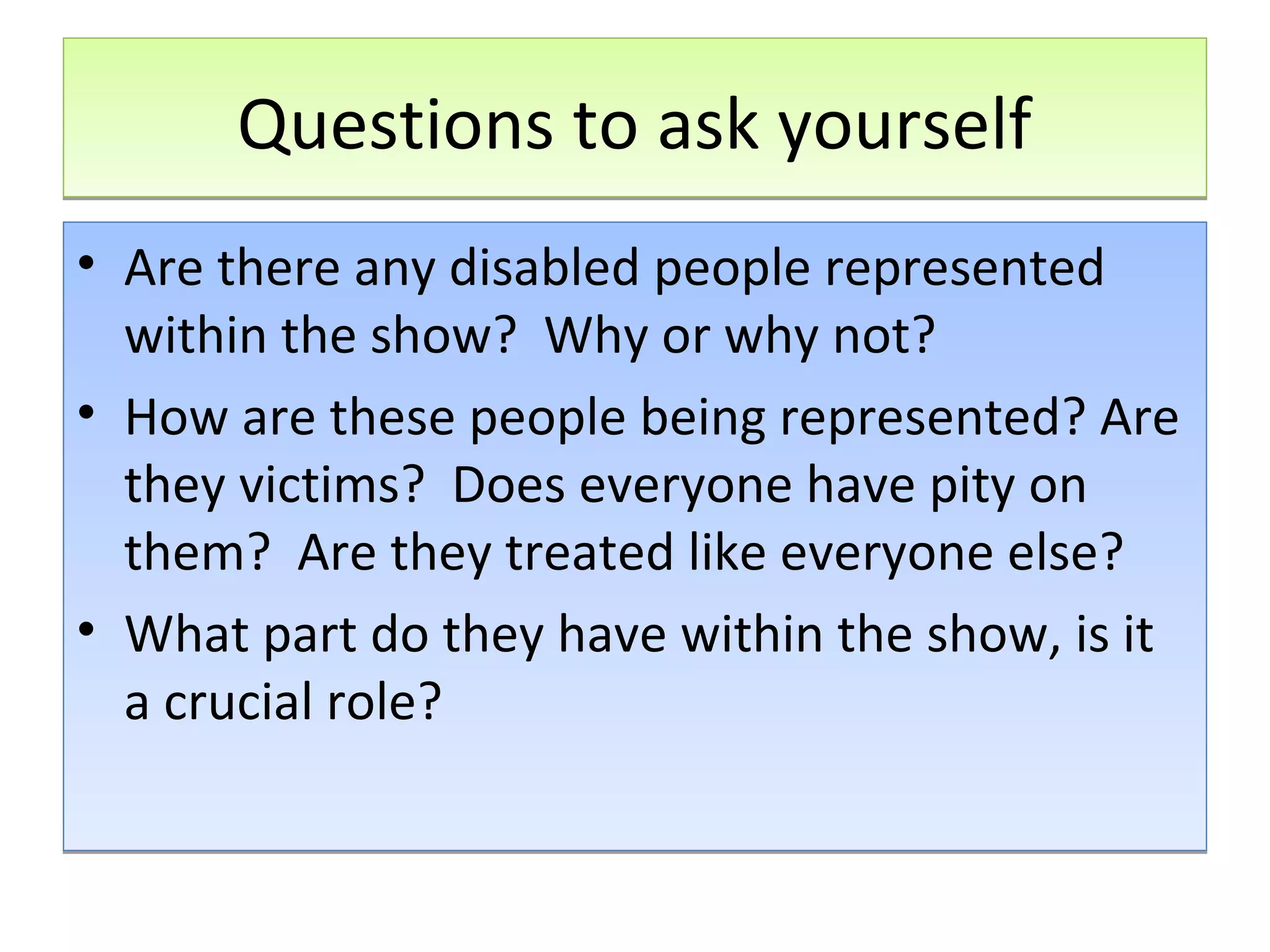 Questions to ask yourself
• Are there any disabled people represented
within the show? Why or why not?
• How are these people being represented? Are
they victims? Does everyone have pity on
them? Are they treated like everyone else?
• What part do they have within the show, is it
a crucial role?

 