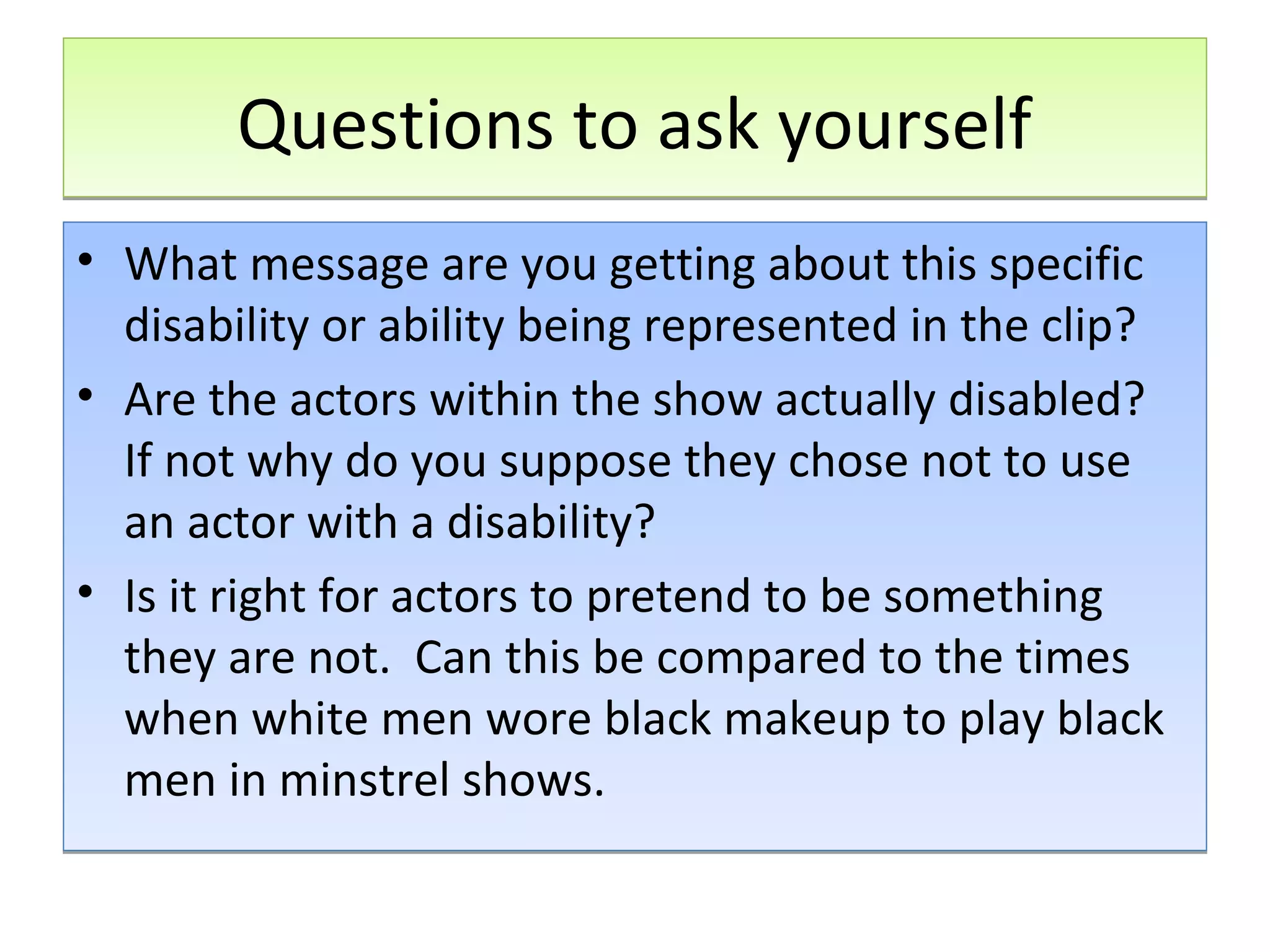 Questions to ask yourself
• What message are you getting about this specific
disability or ability being represented in the clip?
• Are the actors within the show actually disabled?
If not why do you suppose they chose not to use
an actor with a disability?
• Is it right for actors to pretend to be something
they are not. Can this be compared to the times
when white men wore black makeup to play black
men in minstrel shows.

 