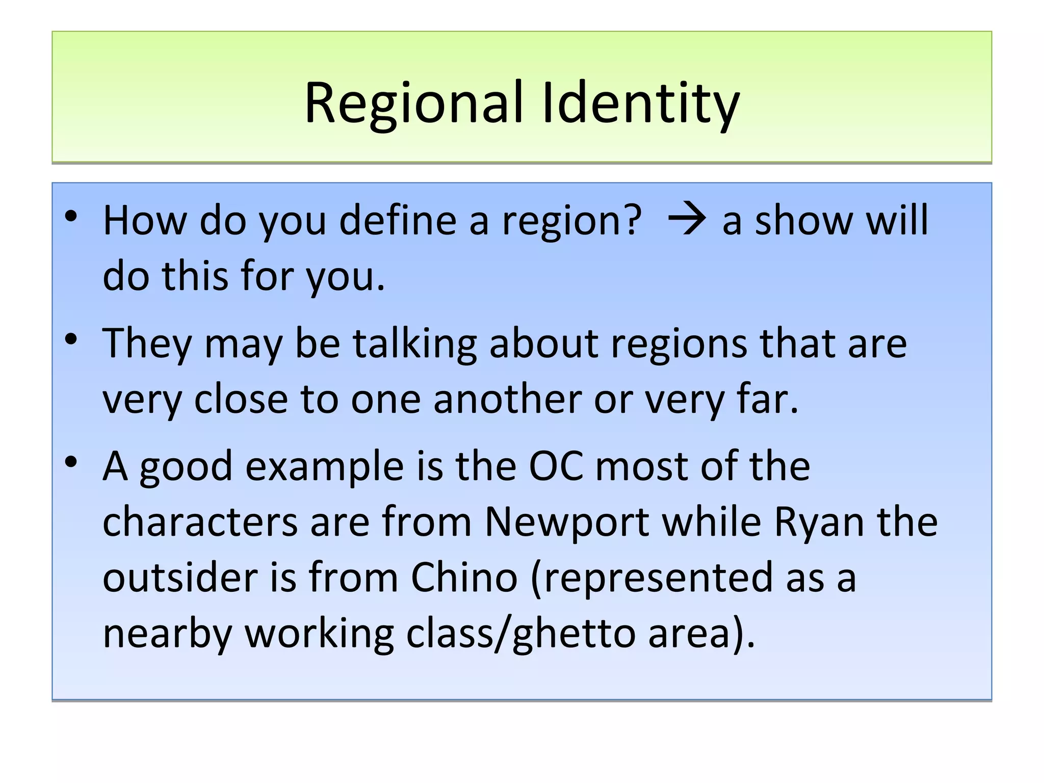 Regional Identity
• How do you define a region?  a show will
do this for you.
• They may be talking about regions that are
very close to one another or very far.
• A good example is the OC most of the
characters are from Newport while Ryan the
outsider is from Chino (represented as a
nearby working class/ghetto area).

 