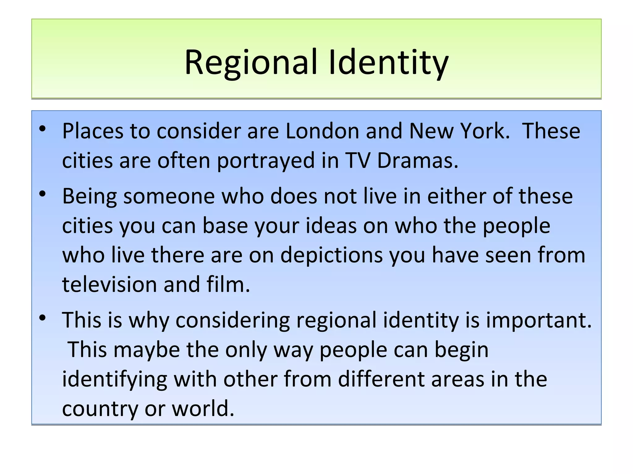 Regional Identity
• Places to consider are London and New York. These
cities are often portrayed in TV Dramas.
• Being someone who does not live in either of these
cities you can base your ideas on who the people
who live there are on depictions you have seen from
television and film.
• This is why considering regional identity is important.
This maybe the only way people can begin
identifying with other from different areas in the
country or world.

 