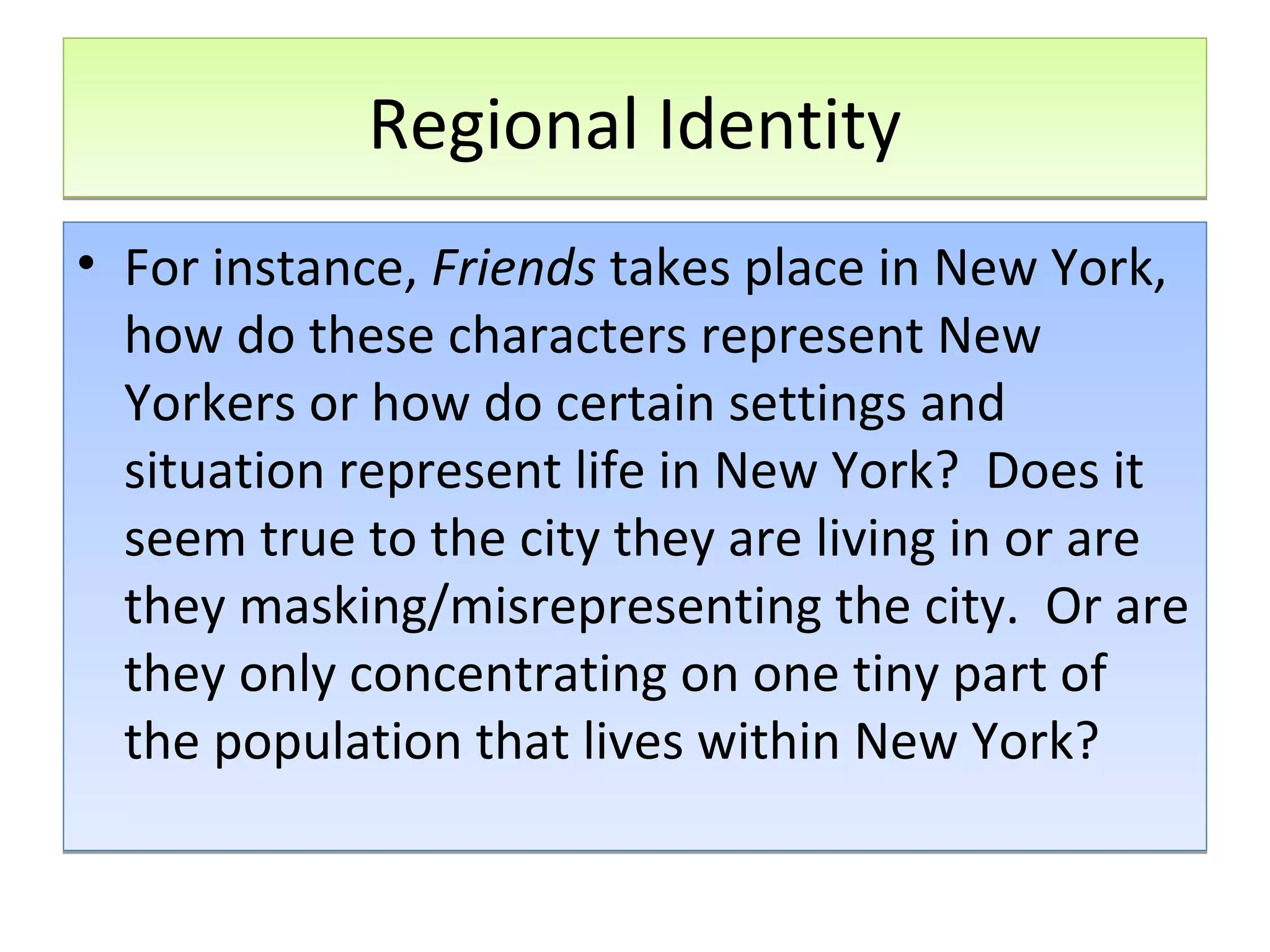 Regional Identity
• For instance, Friends takes place in New York,
how do these characters represent New
Yorkers or how do certain settings and
situation represent life in New York? Does it
seem true to the city they are living in or are
they masking/misrepresenting the city. Or are
they only concentrating on one tiny part of
the population that lives within New York?

 