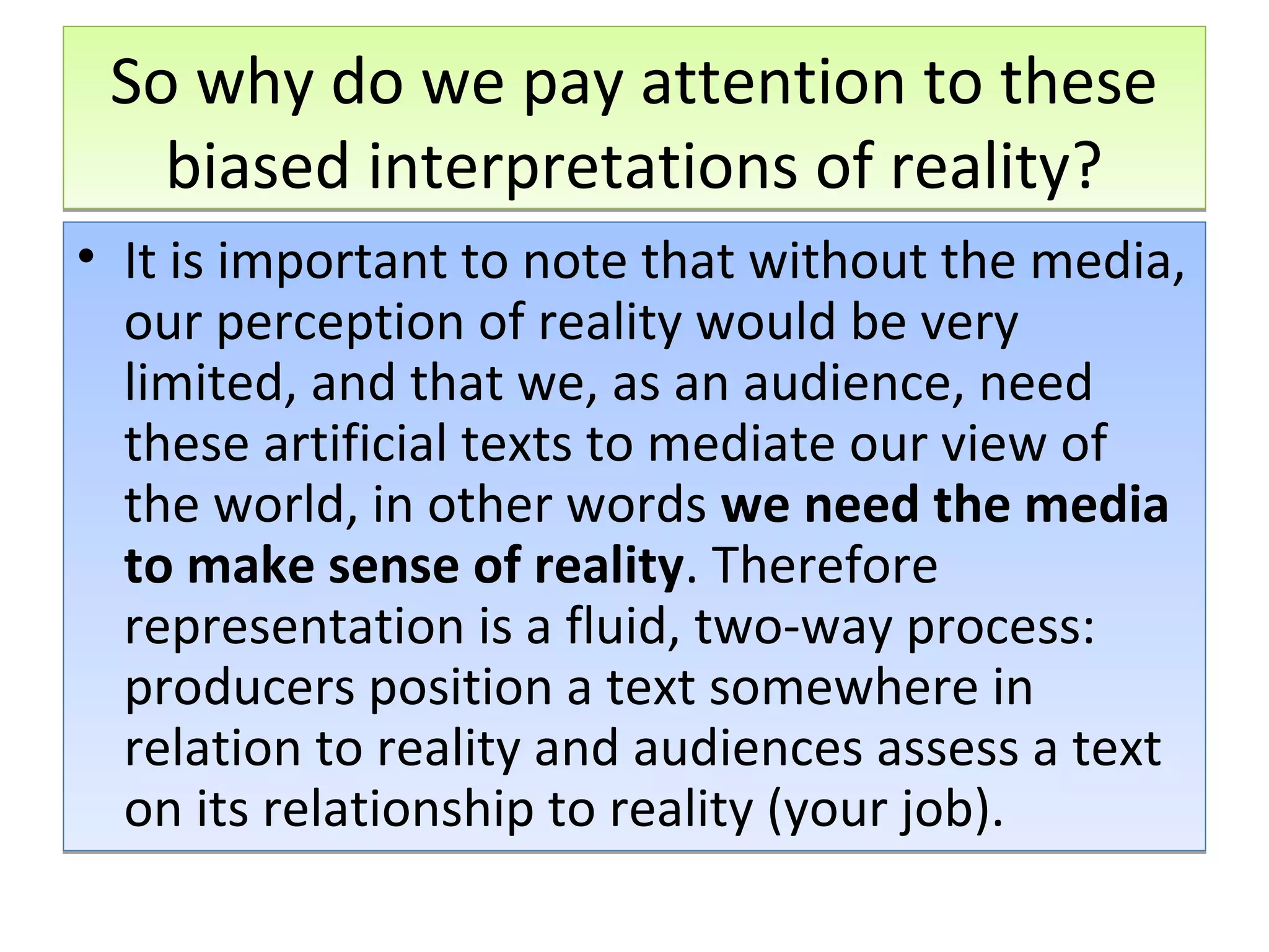 So why do we pay attention to these
biased interpretations of reality?
• It is important to note that without the media,
our perception of reality would be very
limited, and that we, as an audience, need
these artificial texts to mediate our view of
the world, in other words we need the media
to make sense of reality. Therefore
representation is a fluid, two-way process:
producers position a text somewhere in
relation to reality and audiences assess a text
on its relationship to reality (your job).

 