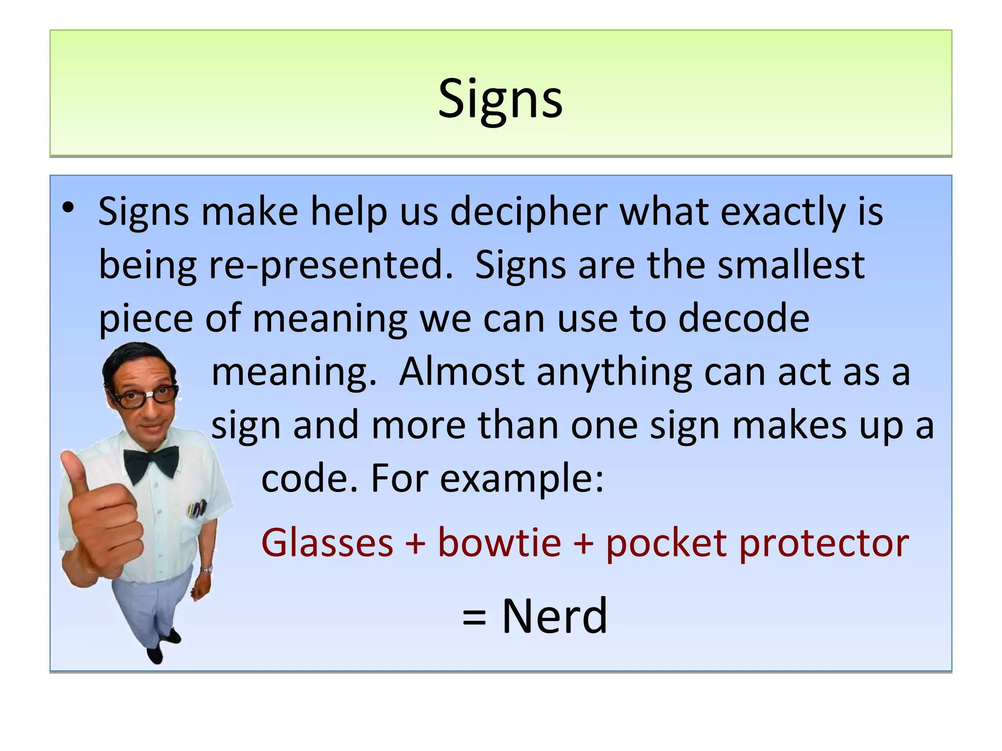 Signs
• Signs make help us decipher what exactly is
being re-presented. Signs are the smallest
piece of meaning we can use to decode
meaning. Almost anything can act as a
sign and more than one sign makes up a
code. For example:
•
Glasses + bowtie + pocket protector

= Nerd

 