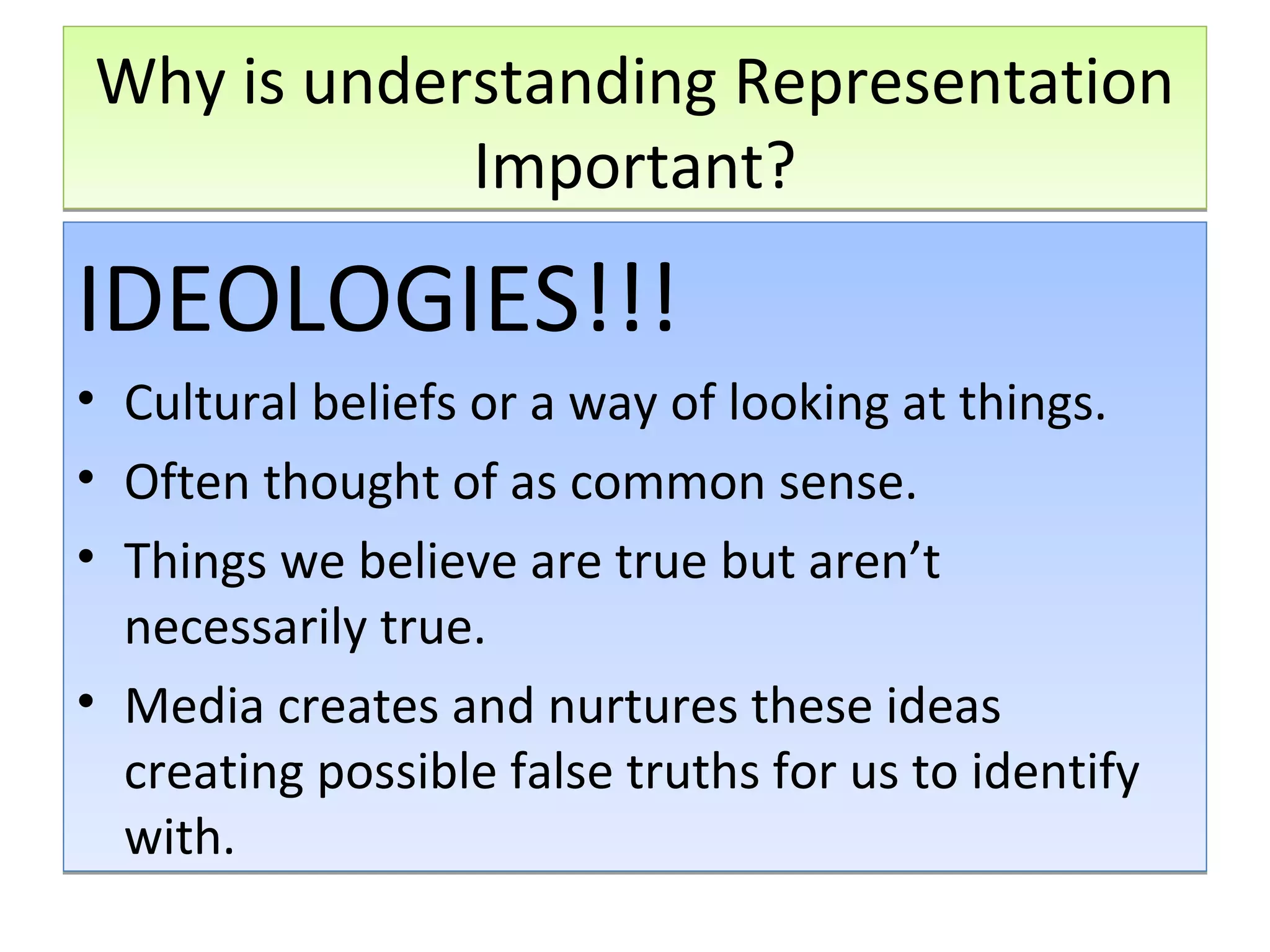 Why is understanding Representation
Important?

IDEOLOGIES!!!
•
•
•

Cultural beliefs or a way of looking at things.
Often thought of as common sense.
Things we believe are true but aren’t
necessarily true.
• Media creates and nurtures these ideas
creating possible false truths for us to identify
with.

 