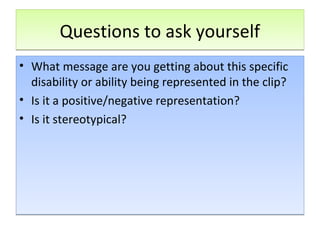 Questions to ask yourselfQuestions to ask yourself
• What message are you getting about this specific
disability or ability being represented in the clip?
• Is it a positive/negative representation?
• Is it stereotypical?
• What message are you getting about this specific
disability or ability being represented in the clip?
• Is it a positive/negative representation?
• Is it stereotypical?
 