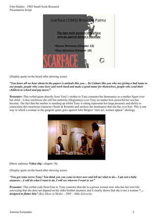 Film Studies – FM3 Small Scale Research 
Presentation Script 
(Display quote on the board after showing scene) 
“You know all we hear about in the papers is animals like you… Its Cubans like you who are giving a bad name to 
our people, people who come here and work hard and make a good name for themselves, people who send their 
children to school and pay taxes!” 
Presenter: This verbal quote directly from Tony’s mother to Tony connotes her dominance as a mother figure over 
her child – it also reinforces she still has authority (Hegemony) over Tony no matter how powerful her son has 
become. The fact that the mother is standing up whilst Tony is sitting represents her large presence and ability to 
emasculate this monstrous character (Neale & Krutnik) and anchors the dominance that she has over him. This is one 
way in which a woman in the gangster genre goes against John Bergers “men act, women appear” ideology. 
(Show audience Video clip - chapter 18) 
(Display quote on the board after showing scene) 
“You got some nerve Tony! You think you can come in here now and tell me what to do... I am not a baby 
anymore…I will do what I want to do, I will see whoever I want to see” 
Presenter: This verbal code from Gina to Tony connotes that she is a grown woman now who has her own life, 
conveying that she does not depend on her older brother anymore and it clearly shows that she is not a woman “… 
designed to flatter him” (Key Ideas in Media – 2003 – Mike Edwards) 
Antonio Fernandes 2 
 