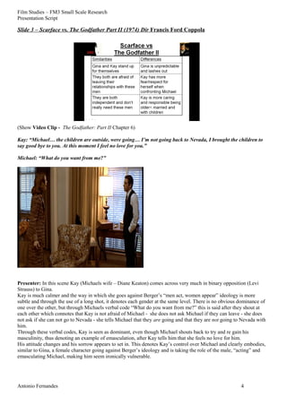 Film Studies – FM3 Small Scale Research 
Presentation Script 
Slide 3 – Scarface vs. The Godfather Part II (1974) Dir Francis Ford Coppola 
(Show Video Clip - The Godfather: Part II Chapter 6) 
Kay: “Michael… the children are outside, were going… I’m not going back to Nevada, I brought the children to 
say good bye to you. At this moment I feel no love for you.” 
Michael: “What do you want from me?” 
Presenter: In this scene Kay (Michaels wife – Diane Keaton) comes across very much in binary opposition (Levi 
Strauss) to Gina. 
Kay is much calmer and the way in which she goes against Berger’s “men act, women appear” ideology is more 
subtle and through the use of a long shot, it denotes each gender at the same level. There is no obvious dominance of 
one over the other, but through Michaels verbal code “What do you want from me?” this is said after they shout at 
each other which connotes that Kay is not afraid of Michael - she does not ask Michael if they can leave - she does 
not ask if she can not go to Nevada - she tells Michael that they are going and that they are not going to Nevada with 
him. 
Through these verbal codes, Kay is seen as dominant, even though Michael shouts back to try and re gain his 
masculinity, thus denoting an example of emasculation, after Kay tells him that she feels no love for him. 
His attitude changes and his sorrow appears to set in. This denotes Kay’s control over Michael and clearly embodies, 
similar to Gina, a female character going against Berger’s ideology and is taking the role of the male, “acting” and 
emasculating Michael, making him seem ironically vulnerable. 
Antonio Fernandes 4 
 