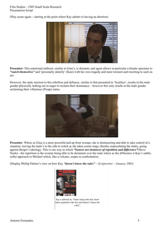 Film Studies – FM3 Small Scale Research 
Presentation Script 
(Play scene again – starting at the point where Kay admits to having an abortion) 
Presenter: This emotional outburst, similar to Gina’s, is dramatic and again allows in particular a female spectator to 
“watch themselves” and ‘personally identify’ (Katz) with her own tragedy and inner torment and resorting to such an 
act. 
However, the male reaction to this rebellion and defiance, similar to that presented in ‘Scarface’, results in the male 
gender physically lashing out in anger to reclaim their dominance – however this only results in the male gender 
reclaiming their villainous (Propp) status. 
Presenter: Where as Gina is a more powerful and up front woman, she is domineering and able to take control of a 
situation, leaving the male’s to the side to watch as she takes centre stage, thereby emasculating the males, going 
against Berger’s ideology. This is one way in which “Genres are instances of repetition and difference”(Steve 
Neale) - the repetition is the woman being able to be dominant over the male where as the difference is Kay’s subtle, 
softer approach to Michael which, like a volcano, erupts in confrontation. 
(Display Phillip Palmer’s view on how Kay “doesn’t know the rules” – Scriptwriter – January 2005) 
Antonio Fernandes 5 
 