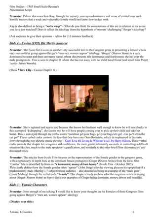 Film Studies – FM3 Small Scale Research 
Presentation Script 
Presenter: Palmer discusses how Kay, through her naivety, conveys a dominance and sense of control over such 
horrific matters that a weak and vulnerable female would not know how to deal with. 
Kay is also defined as being a “naïve wasp” – What do you think the connotations of this are in relation to the scene 
you have just watched? Does it reflect the ideology from the hypothesis of women “challenging” Berger’s ideology? 
(Ask audience to give their opinions – Allow for 2-3 minutes feedback) 
Slide 4 – Casino (1995) Dir Martin Scorsese 
Presenter: The focus film Casino is another very successful text in the Gangster genre in presenting a female who is 
very successful at going against Berger’s “men act, women appear” ideology. ‘Ginger’ (Sharon Stone) is a very 
dominant character and there are many scenes where she presents this dominance and fearlessness she has over the 
male protagonists. This is seen in chapter 11 where she has run away with her child hood friend (and small time Pimp) 
Lester (James Woods). 
(Show Video Clip - Casino Chapter 11) 
Presenter: She is agitated and scared and because she knows her husband well enough to know he will react badly to 
this attempted “kidnapping”, she knows that he will have people coming over to pick up their child and take her 
home. This is conveyed through the verbal codes “common get your bags, get your bags lets go! - Go go! Get in the 
car go!” These verbal codes connote the fear that they have over Sam Rothstein, which is emphasised in dramatic 
irony through the non-dietetic music playing ‘I Can't Live (If Living Is Without You)’ by Harry Nilson. These verbal 
codes connote that despite her arrogance and confidence, the male gender ultimately succeeds in controlling a difficult 
situation like this, much to the male spectator’s gratification, and similarly to the other brief films deconstructed and 
discussed today. 
Presenter: The articles from Inside Film focuses on the representation of the female gender in the gangster genre, 
with a particularly in depth look at the dominant female protagonist Ginger (Sharon Stone) from the focus film 
‘Casino’. She is described by Irons as “a tormented, money driven beauty” (Inside Film - October 2005). 
This clearly defines how the female gender often “appear” (John Berger) for the viewing pleasure (scopophilia) of a 
predominantly male (Hartley’s 7 subjectivities) audience – also denoted as being an example of the “male gaze” 
(Laura Mulvey) through the verbal code “beauty”. This chapter clearly anchors what the magazine article is saying 
about Ginger (Sharon Stone) as it provides clear examples of Ginger being dominant, money driven and beautiful. 
Slide 5 – Female Characters 
Presenter: Now enough of me talking, I would like to know your thoughts on the Females of these Gangster films 
going against Berger’s “men act, women appear” ideology 
(Display next slide) 
Antonio Fernandes 6 
 