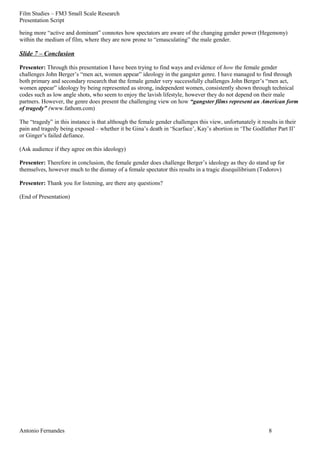 Film Studies – FM3 Small Scale Research 
Presentation Script 
being more “active and dominant” connotes how spectators are aware of the changing gender power (Hegemony) 
within the medium of film, where they are now prone to “emasculating” the male gender. 
Slide 7 – Conclusion 
Presenter: Through this presentation I have been trying to find ways and evidence of how the female gender 
challenges John Berger’s “men act, women appear” ideology in the gangster genre. I have managed to find through 
both primary and secondary research that the female gender very successfully challenges John Berger’s “men act, 
women appear” ideology by being represented as strong, independent women, consistently shown through technical 
codes such as low angle shots, who seem to enjoy the lavish lifestyle, however they do not depend on their male 
partners. However, the genre does present the challenging view on how “gangster films represent an American form 
of tragedy” (www.fathom.com) 
The “tragedy” in this instance is that although the female gender challenges this view, unfortunately it results in their 
pain and tragedy being exposed – whether it be Gina’s death in ‘Scarface’, Kay’s abortion in ‘The Godfather Part II’ 
or Ginger’s failed defiance. 
(Ask audience if they agree on this ideology) 
Presenter: Therefore in conclusion, the female gender does challenge Berger’s ideology as they do stand up for 
themselves, however much to the dismay of a female spectator this results in a tragic disequilibrium (Todorov) 
Presenter: Thank you for listening, are there any questions? 
(End of Presentation) 
Antonio Fernandes 8 

