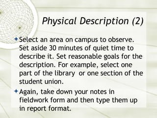 Physical Description (2) Select an area on campus to observe. Set aside 30 minutes of quiet time to describe it. Set reasonable goals for the description. For example, select one part of the library  or one section of the student union. Again, take down your notes in fieldwork form and then type them up in report format. 