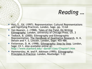 Reading … Hall, S., Ed. (1997). Representation: Cultural Representations and Signifying Practices. London, Sage. pp. 13-64 Van Maanen, J. (1988).  Tales of the Field, On Writing Ethnography . London, University of Chicago Press. Ch. 3 Tedlock, B. (2000). Ethnography and Ethnographic Representation.  The Handbook of Qualitative Research . N. K. Denzin and Y. S. Lincoln. London, Sage :  455-486. Fetterman, D. M. (1998).  Ethnography: Step by Step . London, Sage: Ch 1. Also available online at:  http://www.stanford.edu/~davidf/class/Chapter1.htm   Hammersley, M. and P. Atkinson (1995).  Ethnography: Principles in Practice . London, Routledge: 1-22 