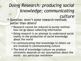 Doing Research: producing social knowledge; communicating culture Question: Aren’t some research methods better than others? Research cannot be reduced to purely method – how we go about collecting information Doing research is an attempt to understand social reality in the production of social knowledge about the world In communicating that knowledge to others we are involved in communicating culture The kind of knowledge/culture we produce ultimately depends on our assumptions about the world – our particular worldview 