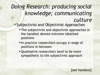 Doing Research: producing social knowledge; communicating culture Subjectivist and Objectivist Approaches The subjectivist and objectivist approaches in the handout denote extreme idealised positions In practice researchers occupy a range of positions in between Qualitative researchers tend to be more sympathetic to the subjectivist approach [see handout] 
