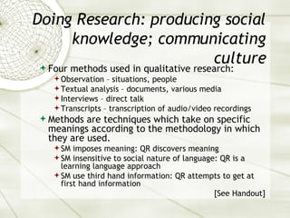 Doing Research: producing social knowledge; communicating culture Four methods used in qualitative research: Observation – situations, people Textual analysis – documents, various media Interviews – direct talk Transcripts – transcription of audio/video recordings Methods are techniques which take on specific meanings according to the methodology in which they are used. SM imposes meaning: QR discovers meaning SM insensitive to social nature of language: QR is a learning language approach SM use third hand information: QR attempts to get at first hand information [See Handout] 