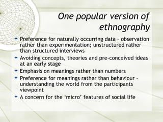 One popular version of ethnography Preference for naturally occurring data – observation rather than experimentation; unstructured rather than structured interviews Avoiding concepts, theories and pre-conceived ideas at an early stage Emphasis on meanings rather than numbers Preference for meanings rather than behaviour – understanding the world from the participants viewpoint A concern for the ‘micro’ features of social life 