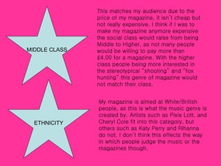 MIDDLE CLASS This matches my audience due to the price of my magazine, it isn’t cheap but not really expensive. I think if I was to make my magazine anymore expensive the social class would raise from being Middle to Higher, as not many people would be willing to pay more than £4.00 for a magazine. With the higher class people being more interested in the stereotypical “shooting” and “fox hunting” this genre of magazine would not match their class. ETHNICITY My magazine is aimed at White/British people, as this is what the music genre is created by. Artists such as Pixie Lott, and Cheryl Cole fit into this category, but others such as Katy Perry and Rihanna do not. I don’t think this effects the way in which people judge the music or the magazines though. 