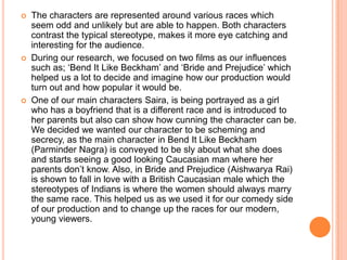  The characters are represented around various races which
seem odd and unlikely but are able to happen. Both characters
contrast the typical stereotype, makes it more eye catching and
interesting for the audience.
 During our research, we focused on two films as our influences
such as; ‘Bend It Like Beckham’ and ‘Bride and Prejudice’ which
helped us a lot to decide and imagine how our production would
turn out and how popular it would be.
 One of our main characters Saira, is being portrayed as a girl
who has a boyfriend that is a different race and is introduced to
her parents but also can show how cunning the character can be.
We decided we wanted our character to be scheming and
secrecy, as the main character in Bend It Like Beckham
(Parminder Nagra) is conveyed to be sly about what she does
and starts seeing a good looking Caucasian man where her
parents don’t know. Also, in Bride and Prejudice (Aishwarya Rai)
is shown to fall in love with a British Caucasian male which the
stereotypes of Indians is where the women should always marry
the same race. This helped us as we used it for our comedy side
of our production and to change up the races for our modern,
young viewers.
 