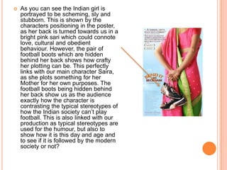  As you can see the Indian girl is
portrayed to be scheming, sly and
stubborn. This is shown by the
characters positioning in the poster,
as her back is turned towards us in a
bright pink sari which could connote
love, cultural and obedient
behaviour. However, the pair of
football boots which are hidden
behind her back shows how crafty
her plotting can be. This perfectly
links with our main character Saira,
as she plots something for her
Mother for her own purposes. The
football boots being hidden behind
her back show us as the audience
exactly how the character is
contrasting the typical stereotypes of
how the Indian society can’t play
football. This is also linked with our
production as typical stereotypes are
used for the humour, but also to
show how it is this day and age and
to see if it is followed by the modern
society or not?
 
