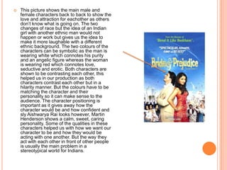  This picture shows the main male and
female characters back to back to show the
love and attraction for eachother as others
don’t know what is going on. The two
changes of race but the idea of an Indian
girl with another ethnic man would not
happen or work but gives us the idea to
make it more laughable with a different
ethnic background. The two colours of the
characters can be symbolic as the man is
wearing white which connotes his purity
and an angelic figure whereas the woman
is wearing red which connotes love,
seductive and erotic. Both characters are
shown to be contrasting each other, this
helped us in our production as both
characters contrast each other but in a
hilarity manner. But the colours have to be
matching the character and their
personality so it can make sense to the
audience. The character positioning is
important as it gives away how the
character would be and how confident and
sly Aishwarya Rai looks however, Martin
Henderson shows a calm, sweet, caring
personality. Some of the qualities in these
characters helped us with how we want our
character to be and how they would be
acting with one another. But the way they
act with each other in front of other people
is usually the main problem in a
stereotypical world for Indians.
 