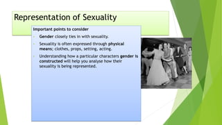 Representation of Sexuality
Important points to consider
• Gender closely ties in with sexuality.
• Sexuality is often expressed through physical
means; clothes, props, setting, acting.
• Understanding how a particular characters gender is
constructed will help you analyse how their
sexuality is being represented.
 