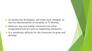  As society has developed, and times have changed, so
has the representation of sexuality in TV Dramas.
 However, Gay and lesbian characters are often
marginalised and are seen as supporting characters.
 It is sometimes difficult for the characters to grow and
develop.
 