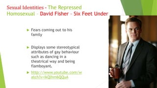  Fears coming out to his
family
 Displays some stereotypical
attributes of gay behaviour
such as dancing in a
theatrical way and being
flamboyant.
 http://www.youtube.com/w
atch?v=ikQlhm6QQuA
Sexual Identities - The Repressed
Homosexual – David Fisher – Six Feet Under
 