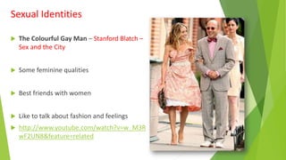  The Colourful Gay Man – Stanford Blatch –
Sex and the City
 Some feminine qualities
 Best friends with women
 Like to talk about fashion and feelings
 http://www.youtube.com/watch?v=w_M3R
wF2UN8&feature=related
Sexual Identities
 