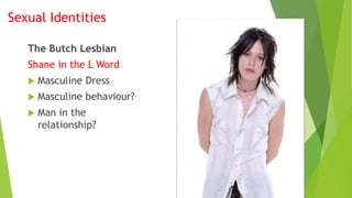Sexual Identities
The Butch Lesbian
Shane in the L Word
 Masculine Dress
 Masculine behaviour?
 Man in the
relationship?
 