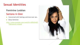 Sexual Identities
Feminine Lesbian
Santana in Glee
 Concerned with feelings and love over sex.
 Dress feminine
http://www.youtube.com/watch?v=UERsZImEC
Tk&feature=related
 