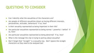 QUESTIONS TO CONSIDER
 Can I identify what the sexualities of the characters are?
 Are people of different sexualities shown as having different interests,
personalities, attitudes, behaviours? If so, how?
 Is their sexuality represented as being important in their life?
 Are particular sexualities represented as being normal / powerful / better? If
so, how?
 Are particular sexualities represented as being abnormal? If so, how?
 What is the message the clip is trying to portray about sexuality?
 Don’t forget that “straight” is a sexuality too. Don’t ignore the straight
characters as they need to be analysed too!
 