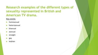 Research examples of the different types of
sexuality represented in British and
American TV drama.
Key words:
 homosexual
 heterosexual
 bisexual
 asexual
 straight
 gay
 lesbian
 