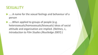 SEXUALITY
 …..A name for the sexual feelings and behaviour of a
person
 .….When applied to groups of people (e.g.
heterosexuals/homosexuals/bisexuals) ideas of social
attitude and organisation are implied. (Nelmes, J.,
Introduction to Film Studies (Routledge 2007) )
 