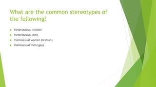 What are the common stereotypes of
the following?
 Heterosexual women
 Heterosexual men
 Homosexual women (lesbian)
 Homosexual men (gay)
 