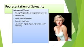 Representation of Sexuality
Heterosexual Women
• Loving/Respectable/average (monogamous)
• Promiscuous
• Frigid (uncomfortable)
• Pure (virginal/naive)
• Alternative (‘gold digger’, ‘pregnant teen’,
‘cougar’)
 