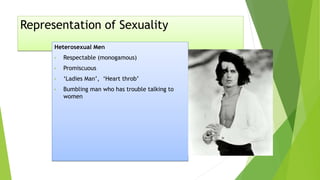 Representation of Sexuality
Heterosexual Men
• Respectable (monogamous)
• Promiscuous
• ‘Ladies Man’, ‘Heart throb’
• Bumbling man who has trouble talking to
women
 