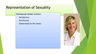 Representation of Sexuality
Homosexual women (Lesbian)
• Monogamous
• Promiscuous
• Embarrassed (In the closet)
 