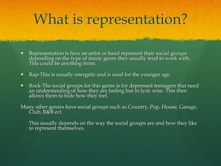 What is representation?
 Representation is how an artist or band represent their social groups
depending on the type of music genre they usually tend to work with.
This could be anything from:
 Rap-This is usually energetic and is used for the younger age.
 Rock-The social groups for this genre is for depressed teenagers that need
an understanding of how they are feeling but in lyric wise. This then
allows them to hide how they feel.
Many other genres have social groups such as Country, Pop, House, Garage,
Club, R&B ect.
This usually depends on the way the social groups are and how they like
to represent themselves.
 