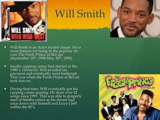 Will Smith
 Will Smith is an Actor turned singer. He is
most famous for being in the popular sit-
com The Fresh Prince of Bel-are
(September 10th, 1990-May 20th, 1996).
 Smiths rapping career had started in the
1980‟s. However, Will avoided tax
payment and eventually went bankrupt.
That was when the Fresh Prince of Bel-air
took him on.
 During that time, Will eventually got his
rapping career soaring. He done over 42
songs since 1997. This was able to properly
start of Smiths career as his dream had
once down with himself and Jazzy-J Jeff
within the 80‟s.
 