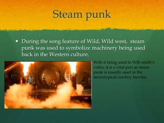 Steam punk
 During the song feature of Wild, Wild west, steam
punk was used to symbolize machinery being used
back in the Western culture.
With it being used in Will smith‟s
video, it is a vital part as steam
punk is usually used in the
stereotypical cowboy movies.
 