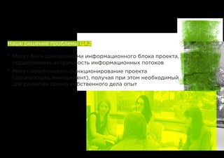 Наше решение проблемы ЦА2
*	 Могут быть докладчиками информационного блока проекта,
поддерживать актуальность информационных потоков
*	 Могут обеспечивать функционирование проекта
(организация, менеджмент), получая при этом необходимый
для развития своего собственного дела опыт
 