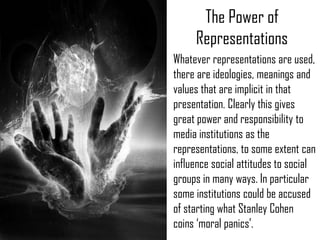 The Power of
     Representations
Whatever representations are used,
there are ideologies, meanings and
values that are implicit in that
presentation. Clearly this gives
great power and responsibility to
media institutions as the
representations, to some extent can
influence social attitudes to social
groups in many ways. In particular
some institutions could be accused
of starting what Stanley Cohen
coins ‘moral panics’.
 