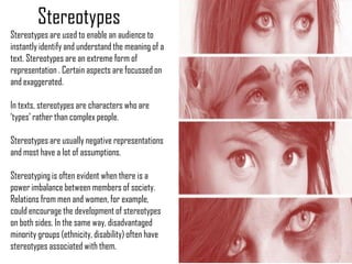 Stereotypes
Stereotypes are used to enable an audience to
instantly identify and understand the meaning of a
text. Stereotypes are an extreme form of
representation . Certain aspects are focussed on
and exaggerated.

In texts, stereotypes are characters who are
‘types’ rather than complex people.

Stereotypes are usually negative representations
and most have a lot of assumptions.

Stereotyping is often evident when there is a
power imbalance between members of society.
Relations from men and women, for example,
could encourage the development of stereotypes
on both sides. In the same way, disadvantaged
minority groups (ethnicity, disability) often have
stereotypes associated with them.
 