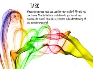 TASK
What stereotypes have you used in your trailer? Why did you
use them? What initial interpretation did you intend your
audience to make? How do stereotypes aid understanding of
the narrative/genre?
 