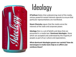 Ideology
O’Sullivan States that underpinning most of the media,
various powerful vested interests operate to ensure that
particular representations are manifested.

Noam Chomsky argues that the media serve the
interests of the state and corporate power.

Ideology then is a set of beliefs and ideas that are
presented in a media text. Dominant Ideologies those
which are accepted and understood by the majority of
people as part of our culture and expectations.

What dominant Ideologies govern our society? How do
stereotypes in media texts help to re-affirm and
reinforce these?
 