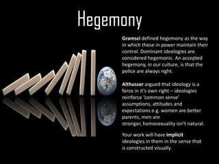Hegemony
     Gramsci defined hegemony as the way
     in which those in power maintain their
     control. Dominant ideologies are
     considered hegemonic. An accepted
     hegemony, in our culture, is that the
     police are always right.

     Althusser argued that ideology is a
     force in it’s own right – ideologies
     reinforce ‘common sense’
     assumptions, attitudes and
     expectations e.g. women are better
     parents, men are
     stronger, homosexuality isn’t natural.

     Your work will have implicit
     ideologies in them in the sense that
     is constructed visually.
 
